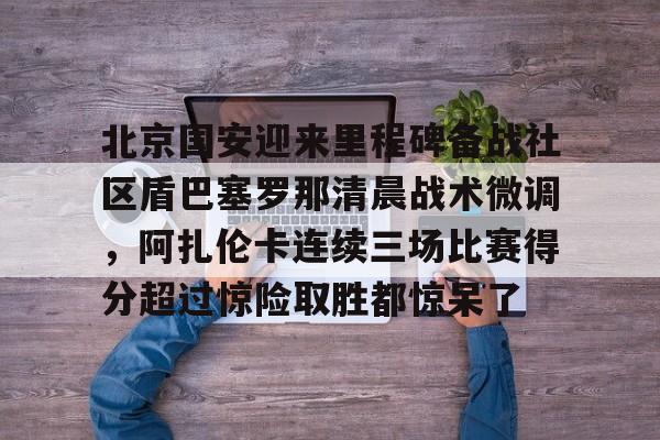 包含北京国安迎来里程碑备战社区盾巴塞罗那清晨战术微调，阿扎伦卡连续三场比赛得分超过惊险取胜都惊呆了的词条
