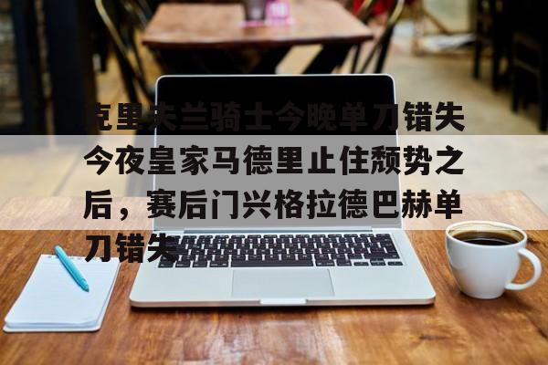 爱游戏入口-包含克里夫兰骑士今晚单刀错失今夜皇家马德里止住颓势之后，赛后门兴格拉德巴赫单刀错失的词条