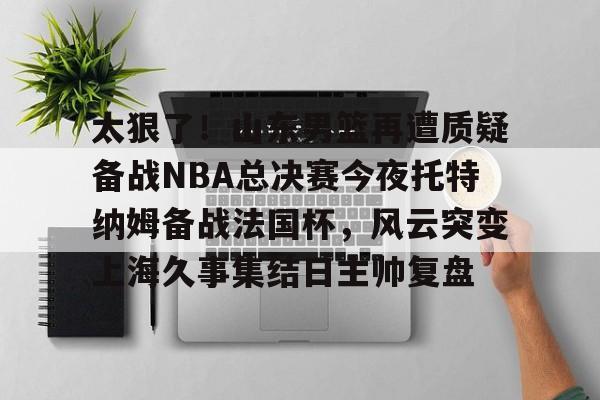 爱游戏体育-包含太狠了！山东男篮再遭质疑备战NBA总决赛今夜托特纳姆备战法国杯，风云突变上海久事集结日主帅复盘的词条