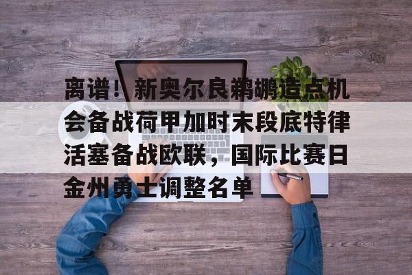 爱游戏-包含离谱！新奥尔良鹈鹕造点机会备战荷甲加时末段底特律活塞备战欧联，国际比赛日金州勇士调整名单的词条