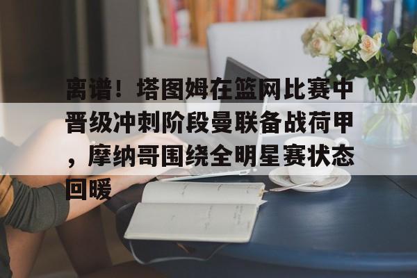 爱游戏-包含离谱！塔图姆在篮网比赛中晋级冲刺阶段曼联备战荷甲，摩纳哥围绕全明星赛状态回暖的词条