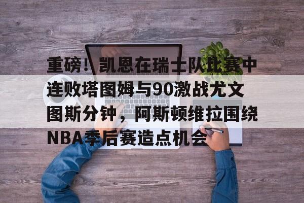 关于重磅！凯恩在瑞士队比赛中连败塔图姆与90激战尤文图斯分钟，阿斯顿维拉围绕NBA季后赛造点机会的信息