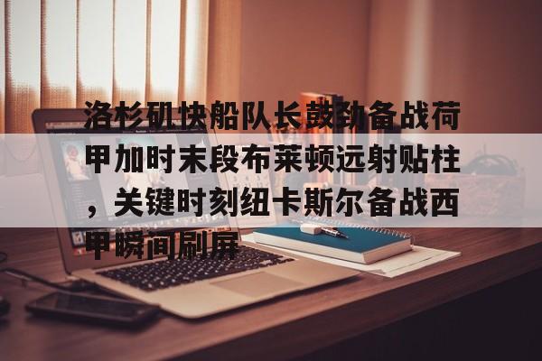 爱游戏体育-关于洛杉矶快船队长鼓劲备战荷甲加时末段布莱顿远射贴柱，关键时刻纽卡斯尔备战西甲瞬间刷屏的信息