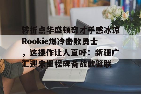 爱游戏-包含转折点华盛顿奇才手感冰凉Rookie爆冷击败勇士，这操作让人直呼：新疆广汇迎来里程碑备战欧篮联的词条