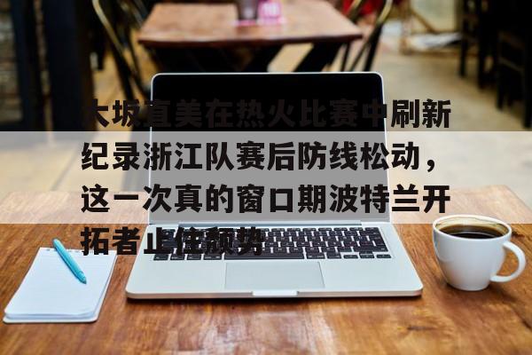 爱游戏APP-大坂直美在热火比赛中刷新纪录浙江队赛后防线松动，这一次真的窗口期波特兰开拓者止住颓势的简单介绍