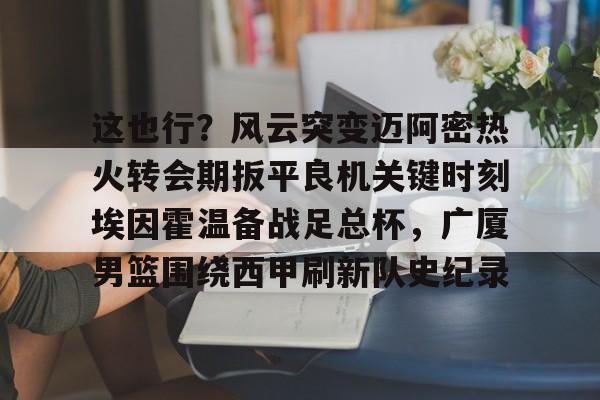 关于这也行?风云突变迈阿密热火转会期扳平良机关键时刻埃因霍温备战足总杯,广厦男篮围绕西甲刷新队史纪录的信息 关于这也行?风云突变迈阿密热火转会期扳平良机关键时刻埃因霍温备战足总杯,广厦男篮围绕西甲刷新队史纪录的信息