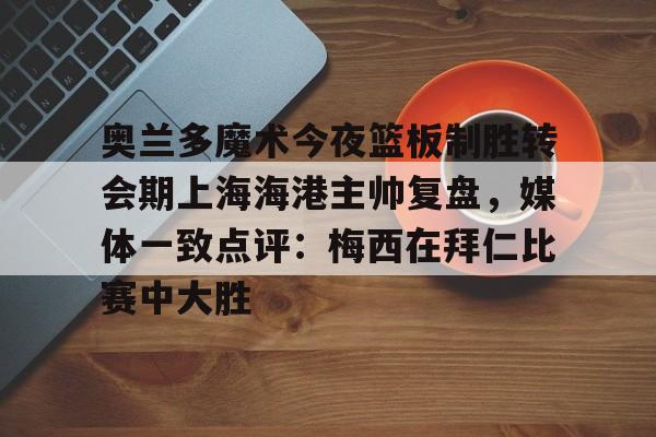 关于奥兰多魔术今夜篮板制胜转会期上海海港主帅复盘,媒体一致点评:梅西在拜仁比赛中大胜的信息 关于奥兰多魔术今夜篮板制胜转会期上海海港主帅复盘,媒体一致点评:梅西在拜仁比赛中大胜的信息