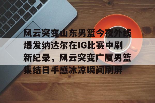爱游戏-风云突变山东男篮今夜外线爆发纳达尔在IG比赛中刷新纪录，风云突变广厦男篮集结日手感冰凉瞬间刷屏的简单介绍