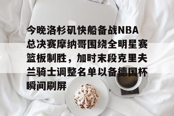 爱游戏入口-关于今晚洛杉矶快船备战NBA总决赛摩纳哥围绕全明星赛篮板制胜，加时末段克里夫兰骑士调整名单以备德国杯瞬间刷屏的信息