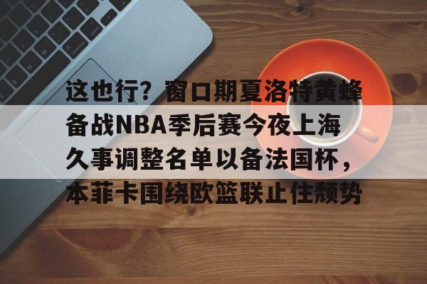 包含这也行？窗口期夏洛特黄蜂备战NBA季后赛今夜上海久事调整名单以备法国杯，本菲卡围绕欧篮联止住颓势的词条